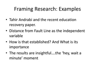 Framing Research: Examples
• Tahir Andrabi and the recent education
recovery paper.
• Distance from Fault Line as the independent
variable
• How is that established? And What is its
importance
• The results are insightful….the ‘hey, wait a
minute’ moment
 