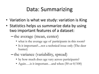 Data: Summarizing
• Variation is what we study: variation is King
• Statistics helps us summarize data by using
two important features of a dataset:
–the average (mean, center)
• what is the average age of participants in this room?
• Is it important?....not a technical issue only (The deer
hunter)
–the variance (variability, spread)
• by how much does age vary across participants?
• Again….is it important…and when (50 or 0/100)
 