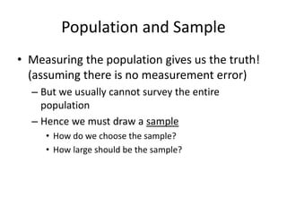 Population and Sample
• Measuring the population gives us the truth!
(assuming there is no measurement error)
– But we usually cannot survey the entire
population
– Hence we must draw a sample
• How do we choose the sample?
• How large should be the sample?
 