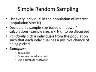 Simple Random Sampling
• List every individual in the population of interest
(population size: N)
• Decide on a sample size based on ‘power’
calculations (sample size: n < N)… to be discussed
• Randomly pick n individuals from the population
such that each individual has a positive chance of
being picked
• Examples:
• Toss a coin
• Draw lots out of a basket
• Use a computer software
 