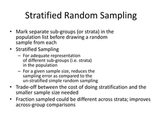 Stratified Random Sampling
• Mark separate sub-groups (or strata) in the
population list before drawing a random
sample from each
• Stratified Sampling
– For adequate representation
of different sub-groups (i.e. strata)
in the population
– For a given sample size, reduces the
sampling error as compared to the
un-stratified simple random sampling
• Trade-off between the cost of doing stratification and the
smaller sample size needed
• Fraction sampled could be different across strata; improves
across-group comparisons
 