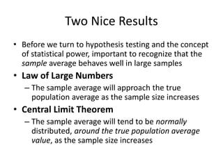 Two Nice Results
• Before we turn to hypothesis testing and the concept
of statistical power, important to recognize that the
sample average behaves well in large samples
• Law of Large Numbers
– The sample average will approach the true
population average as the sample size increases
• Central Limit Theorem
– The sample average will tend to be normally
distributed, around the true population average
value, as the sample size increases
 