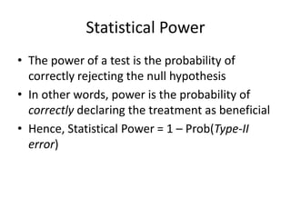 Statistical Power
• The power of a test is the probability of
correctly rejecting the null hypothesis
• In other words, power is the probability of
correctly declaring the treatment as beneficial
• Hence, Statistical Power = 1 – Prob(Type-II
error)
 