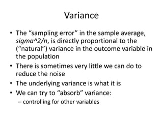 Variance
• The “sampling error” in the sample average,
sigma^2/n, is directly proportional to the
(“natural”) variance in the outcome variable in
the population
• There is sometimes very little we can do to
reduce the noise
• The underlying variance is what it is
• We can try to “absorb” variance:
– controlling for other variables
 