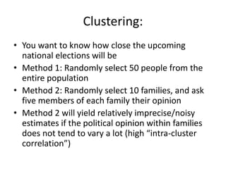 Clustering:
• You want to know how close the upcoming
national elections will be
• Method 1: Randomly select 50 people from the
entire population
• Method 2: Randomly select 10 families, and ask
five members of each family their opinion
• Method 2 will yield relatively imprecise/noisy
estimates if the political opinion within families
does not tend to vary a lot (high “intra-cluster
correlation”)
 