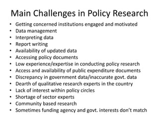 Main Challenges in Policy Research
• Getting concerned institutions engaged and motivated
• Data management
• Interpreting data
• Report writing
• Availability of updated data
• Accessing policy documents
• Low experience/expertise in conducting policy research
• Access and availability of public expenditure documents
• Discrepancy in government data/inaccurate govt. data
• Dearth of qualitative research experts in the country
• Lack of interest within policy circles
• Shortage of sector experts
• Community based research
• Sometimes funding agency and govt. interests don’t match
 