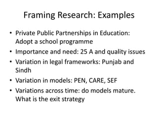 Framing Research: Examples
• Private Public Partnerships in Education:
Adopt a school programme
• Importance and need: 25 A and quality issues
• Variation in legal frameworks: Punjab and
Sindh
• Variation in models: PEN, CARE, SEF
• Variations across time: do models mature.
What is the exit strategy
 
