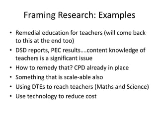 Framing Research: Examples
• Remedial education for teachers (will come back
to this at the end too)
• DSD reports, PEC results….content knowledge of
teachers is a significant issue
• How to remedy that? CPD already in place
• Something that is scale-able also
• Using DTEs to reach teachers (Maths and Science)
• Use technology to reduce cost
 