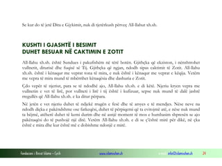 Fondacioni i Rinisë Islame — Cyrih www.islamischen.ch e-mail: info@islamischen.ch 24
Se kur do të jetë Dita e Gjykimit, nuk di tjetërkush përveç All-llahut xh.sh.
KUSHTI I GJASHTË I BESIMIT
DUHET BESUAR NË CAKTIMIN E ZOTIT
All-llahu xh.sh. është Sundues i pakufishëm në tërë botën. Gjithçka që ekziston, i nënshtrohet
vullnetit, diturisë dhe fuqisë së Tij. Gjithçka që ngjan, ndodh sipas caktimit të Zotit. All-llahu
xh.sh. është i kënaqur me veprat tona të mira, e nuk është i kënaqur me veprat e këqija. Vetëm
me vepra të mira mund të mbërrihet kënaqësia dhe dashuria e Zotit.
Çdo vepër të njeriut, para se të ndodhë ajo, All-llahu xh.sh. e di këtë. Njeriu kryen vepra me
vullnetin e vet të lirë, por vullneti i lirë i tij është i kufizuar, sepse nuk mund të dalë jashtë
rregullës që All-llahu xh.sh. e ka ditur përpara.
Në jetën e vet njeriu duhet të ndjekë rrugën e fesë dhe të arsyes e të mendjes. Nëse neve na
ndodh diçka e pakëndshme ose fatkeqësi, duhet të përpiqemi që ta evitojmë atë, e nëse nuk mund
ta bëjmë, atëherë duhet të kemi durim dhe në asnjë moment të mos e humbasim shpresën se ajo
pakënaqësi do të pushojë një ditë. Vetëm All-llahu xh.sh. e di se ç’është mirë për dikë, në çka
është e mira dhe kur është më e dobishme ndonjë e mirë.
 