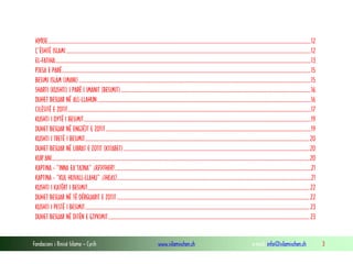 Fondacioni i Rinisë Islame — Cyrih www.islamischen.ch e-mail: info@islamischen.ch 3
HYRJE.....................................................................................................................................................................................................................12
Ç’ËSHTË ISLAMI ......................................................................................................................................................................................................12
EL-FATIHA...............................................................................................................................................................................................................13
PJESA E PARË..........................................................................................................................................................................................................15
BESIMI ISLAM (IMANI)............................................................................................................................................................................................15
SHARTI (KUSHTI) I PARË I IMANIT (BESIMIT)..........................................................................................................................................................16
DUHET BESUAR NË ALL-LLAHUN.............................................................................................................................................................................16
CILËSITË E ZOTIT.....................................................................................................................................................................................................17
KUSHTI I DYTË I BESIMIT........................................................................................................................................................................................19
DUHET BESUAR NË ENGJËJT E ZOTIT......................................................................................................................................................................19
KUSHTI I TRETË I BESIMIT......................................................................................................................................................................................20
DUHET BESUAR NË LIBRAT E ZOTIT (KITABET).......................................................................................................................................................20
KUR’ANI.................................................................................................................................................................................................................20
KAPTINA - “INNA EA’TAJNA” (KEVTHER) ...............................................................................................................................................................21
KAPTINA - “KUL HUVALL-LLAHU” (IHLAS)..............................................................................................................................................................21
KUSHTI I KATËRT I BESIMIT....................................................................................................................................................................................22
DUHET BESUAR NË TË DËRGUARIT E ZOTIT ............................................................................................................................................................22
KUSHTI I PESTË I BESIMIT......................................................................................................................................................................................23
DUHET BESUAR NË DITËN E GJYKIMIT...................................................................................................................................................................23
 