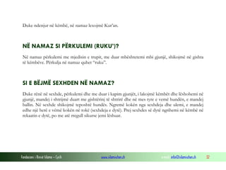 Fondacioni i Rinisë Islame — Cyrih www.islamischen.ch e-mail: info@islamischen.ch 32
Duke ndenjur në këmbë, në namaz lexojmë Kur’an.
NË NAMAZ SI PËRKULEMI (RUKU’)?
Në namaz përkulemi me mjedisin e trupit, me duar mbështetemi mbi gjunjë, shikojmë në gishta
të këmbëve. Përkulja në namaz quhet “ruku”.
SI E BËJMË SEXHDEN NË NAMAZ?
Duke rënë në sexhde, përkulemi dhe me duar i kapim gjunjët, i lakojmë këmbët dhe lëshohemi në
gjunjë, mandej i shtrijmë duart me gishtërinj të shtrirë dhe në mes tyre e vemë hundën, e mandej
ballin. Në sexhde shikojmë teposhtë hundës. Ngremë kokën nga sexhdeja dhe ulemi, e mandej
edhe një herë e vëmë kokën në tokë (sexhdeja e dytë). Prej sexhdes së dytë ngrihemi në këmbë në
rekaatin e dytë, po me atë rregull sikurse jemi lëshuar.
 