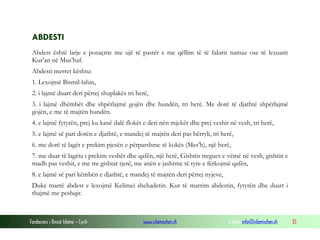 Fondacioni i Rinisë Islame — Cyrih www.islamischen.ch e-mail: info@islamischen.ch 35
ABDESTI
Abdest është larje e posaçme me ujë të pastër e me qëllim të të falurit namaz ose të lexuarit
Kur’an në Mus’haf.
Abdesti merret kështu:
1. Lexojmë Bismil-lahin,
2. i lajmë duart deri përtej shuplakës tri herë,
3. i lajmë dhëmbët dhe shpërlajmë gojën dhe hundën, tri herë. Me dorë të djathtë shpërlajmë
gojën, e me të majtën hundën.
4. e lajmë fytyrën, prej ku kanë dalë flokët e deri nën mjekër dhe prej veshit në vesh, tri herë,
5. e lajmë së pari dorën e djathtë, e mandej të majtën deri pas bërryli, tri herë,
6. me dorë të lagët e prekim pjesën e përparshme të kokës (Mes’h), një herë,
7. me duar të lagëta i prekim veshët dhe qafën, një herë, Gishtin tregues e vëmë në vesh, gishtin e
madh pas veshit, e me tre gishtat tjerë, me anën e jashtme të tyre e fërkojmë qafën,
8. e lajmë së pari këmbën e djathtë, e mandej të majtën deri përtej nyjeve,
Duke marrë abdest e lexojmë Kelimei shehadetin. Kur të marrim abdestin, fytyrën dhe duart i
thajmë me peshqir.
 