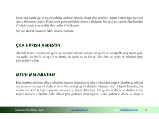 Fondacioni i Rinisë Islame — Cyrih www.islamischen.ch e-mail: info@islamischen.ch 36
Nëse nuk kemi ujë të mjaftueshëm, atëherë fytyrën, duart dhe këmbët i lajmë vetëm nga një herë
dhe e fërkojmë kokën. Këto katër punë përbëjnë farzet e abdestit. Në këtë rast gojën dhe hundën
s’i shpërlajmë, e as veshët dhe qafën s’i fërkojmë.
Me një abdest mund të falim shumë namaze.
ÇKA E PRISH ABDESTIN
Abdesti është i prishur në qoftë se kryejmë ndonjë nevojë, në qoftë se na rrjedh prej trupit gjak,
ose qelb, ose limfë, në qoftë se flemë, në qoftë se na bie të fikët dhe në qoftë se kthejmë prap
plot gojën-vjellim.
MES’H MBI MBATHJE
Kur marrim abdestin dhe i mbathim mestet (këpucët) të cilat i mbulojnë nyjet e këmbëve, atëherë
me rastin e marrjes së abdestit të ri s’ka nevojë që t’i zbathim këpucët dhe t’i lajmë këmbët, por
vetëm me dorë të lagët i prekim këpucët, (e bëjmë Mes’hin). Me gishta të dorës së djathtë e fër-
kojmë mesten e djathtë duke filluar prej gishtave drejt nyjeve, e me gishtat e dorës së majtë e
 