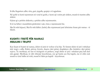 Fondacioni i Rinisë Islame — Cyrih www.islamischen.ch e-mail: info@islamischen.ch 39
Si dhe llogariten edhe: rëra, guri, tjegulla, qerpiçi e të ngjashme.
Në qoftë se kemi tejemmum në vend të guslit, e kemi ujë vetëm për abdest, mund të marrim edhe
abdest.
Gjërat që e prishin abdestin, e prishin edhe tejemmumin.
Si të na bëhet i mundshëm përdorimi i ujit, vlera e tejemmumit bie.
Mes’hi mbi këpucë, Mes’hi mbi lidhëz (fashë) dhe tejemmumi janë lehtësime fetare për namaz - të
falurit.
KUSHTI I TRETË PËR NAMAZ
MBULIMI I TRUPIT
Kur duam të hyjmë në namaz, duhet të jemi të veshur si ka hije. Te femrat duhet të jetë i mbuluar
tërë trupi e edhe flokët, përveç fytyrës, duarve deri përtej shuplakave dhe këmbëve deri përtej
nyjeve. Te meshkujt, në rast të mungesës së petkave, trupi duhet të jetë i mbuluar prej beli deri
nën gjunjë. Meshkujt, të cilët shkojnë kryeshtruar, ose që bartin aso lloj kapele, me të cilën nuk
mund ta vënë ballin në tokë, mund të falen pa kapelë - kryeshtruar.
 