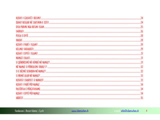 Fondacioni i Rinisë Islame — Cyrih www.islamischen.ch e-mail: info@islamischen.ch 4
KUSHTI I GJASHTË I BESIMIT..................................................................................................................................................................................24
DUHET BESUAR NË CAKTIMIN E ZOTIT...................................................................................................................................................................24
DISA PARIME NGA BESIMI ISLAM............................................................................................................................................................................25
SHERIATI................................................................................................................................................................................................................26
PJESA E DYTË ........................................................................................................................................................................................................28
IBADAT...................................................................................................................................................................................................................28
KUSHTI I PARË I ISLAMIT .......................................................................................................................................................................................29
KELIMEI SHEHADETI...............................................................................................................................................................................................29
KUSHTI I DYTË I ISLAMIT........................................................................................................................................................................................31
NAMAZI (SALAT)......................................................................................................................................................................................................31
SI QËNDROJMË NË KËMBË NË NAMAZ?...................................................................................................................................................................31
NË NAMAZ SI PËRKULEMI (RUKU’)? ......................................................................................................................................................................32
SI E BËJMË SEXHDEN NË NAMAZ?.........................................................................................................................................................................32
SI RRIMË ULUR NË NAMAZ?...................................................................................................................................................................................33
KUSHTET (SHARTET) E NAMAZIT.............................................................................................................................................................................33
KUSHTI I PARË PËR NAMAZ....................................................................................................................................................................................34
PASTËRTIA E PËRGJITHSHME...................................................................................................................................................................................34
KUSHTI I DYTË PËR NAMAZ....................................................................................................................................................................................34
ABDESTI.................................................................................................................................................................................................................35
 