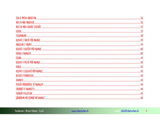 Fondacioni i Rinisë Islame — Cyrih www.islamischen.ch e-mail: info@islamischen.ch 5
ÇKA E PRISH ABDESTIN..........................................................................................................................................................................................36
MES’H MBI MBATHJE.............................................................................................................................................................................................36
MES’HI MBI LIDHËZ (FASHË).................................................................................................................................................................................37
GUSUL....................................................................................................................................................................................................................37
TEJEMMUMI...........................................................................................................................................................................................................38
KUSHTI I TRETË PËR NAMAZ...................................................................................................................................................................................39
MBULIMI I TRUPIT..................................................................................................................................................................................................39
KUSHTI I KATËRT PËR NAMAZ ................................................................................................................................................................................40
KOHA E NAMAZIT...................................................................................................................................................................................................40
EZANI......................................................................................................................................................................................................................41
KUSHTI I PESTË PËR NAMAZ...................................................................................................................................................................................42
KIBLA.....................................................................................................................................................................................................................42
KUSHTI I GJASHTË PËR NAMAZ...............................................................................................................................................................................43
NIJJETI (VENDOSJA) ..............................................................................................................................................................................................43
IKAMETI.................................................................................................................................................................................................................43
PJESËT PRËBËRËSE TË NAMAZIT.............................................................................................................................................................................44
(RUKNET E NAMAZIT).............................................................................................................................................................................................44
TEKBIRI FILLESTAR.................................................................................................................................................................................................45
QËNDRIMI NË KËMBË NË NAMAZ...........................................................................................................................................................................46
 