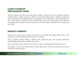Fondacioni i Rinisë Islame — Cyrih www.islamischen.ch e-mail: info@islamischen.ch 51
LLOJET E NAMAZIT
PESË NAMAZET FARZE
Namazet ndahen në dy lloje: farze dhe sunnete. Faljen e namazave farz e ka urdhëruar All-llahu i
madhërueshëm, e faljen e namazeve sunnete e ka porositur Muhammedi - I Dërguari. Edhe farzi
edhe sunneti falen në të njëjtën mënyrë, me përjashtim të një ndryshimi të vogël, i cili qëndron në
ate se çka lexojmë në këmbë e çka ulur. Së pari duhet mësuar për t’i falë namazet farze. Më parë
kemi përmendur se namazet mund t’i kenë dy, tri ose katër rekaate. Edhe këtu do t’i mësojmë me
këtë radhë.
NAMAZI I SABAHUT
Namazi farz i sabahut ka dy rekaate. Pas rekaatit të dytë bëhet ulja. Nijjeti bëhet kështu: “Unë
vendosa në emër të All-llahut, për të falë farzin e sabahut”.
Pasi të shprehim tekbirin fillestar, i lidhim duart, qëndrojmë gatitu dhe lexojmë: Subhaneke,
Eudhubil-lahin, Bismil-lahin, Fatihan dhe një sure.
Kur e mbarojmë leximin, bëjmë ruku’un dhe dy sexhde, mandej ngrihemi në rekaatin e dytë.
Në rekaatin e dytë lexojmë: Bissmil-lahin, Fatihan dhe një sure. Pas kësaj e bëjmë ruku’un dhe dy
sexhde dhe ulemi në gjunjë.
 