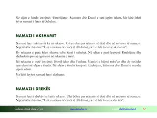 Fondacioni i Rinisë Islame — Cyrih www.islamischen.ch e-mail: info@islamischen.ch 52
Në uljen e fundit lexojmë: “Ettehijjatu, Salavatet dhe Duatë e tani japim selam. Me këtë është
kryer namazi i farzit të Sabahut.
NAMAZI I AKSHAMIT
Namazi farz i akshamit ka tri rekaate. Rrihet ulur pas rekaatit të dytë dhe në mbarim të namazit.
Nijjeti bëhet kështu: “Unë vendosa në emër të All-llahut, për te falë farzin e akshamit”.
Dy rekaatet e para falen sikurse edhe farzi i sabahut. Në uljen e parë lexojmë Ettehijjatu dhe
shehadetin pastaj ngrihemi në rekaatin e tretë.
Në rekaatin e tretë lexojmë: Bismil-lahin dhe Fatihan. Mandej e bëjmë ruku’un dhe dy sexhdet
tani ulemi në uljen e fundit. Në uljen e fundit lexojmë: Ettehijjatu, Salavatet dhe Duatë e mandej
japim selam.
Me këtë kryhet namazi farz i akshamit.
NAMAZI I DREKËS
Namazi farzi i drekës ka katër rekaate. Ulja bëhet pas rekaatit të dytë dhe në mbarim të namazit.
Nijjeti bëhet kështu: “Unë vendosa në emër të All-llahut, për të falë farzin e drekës”.
 