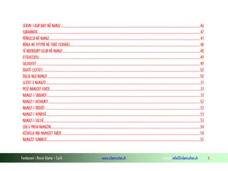 Fondacioni i Rinisë Islame — Cyrih www.islamischen.ch e-mail: info@islamischen.ch 6
LEXIMI I KUR’ANIT NË NAMAZ ..............................................................................................................................................................................46
SUBHANEKE...........................................................................................................................................................................................................47
PËRKULJA NË NAMAZ.............................................................................................................................................................................................47
RËNIA ME FYTYRË NË TOKË (SEXHDE)...................................................................................................................................................................48
TË NDENJURIT ULUR NË NAMAZ ............................................................................................................................................................................48
ETTEHIJJATU..........................................................................................................................................................................................................49
SALAVATET.............................................................................................................................................................................................................49
DUATË (LUTJET).....................................................................................................................................................................................................50
DALJA NGA NAMAZI...............................................................................................................................................................................................50
LLOJET E NAMAZIT..................................................................................................................................................................................................51
PESË NAMAZET FARZE.............................................................................................................................................................................................51
NAMAZI I SABAHUT.................................................................................................................................................................................................51
NAMAZI I AKSHAMIT..............................................................................................................................................................................................52
NAMAZI I DREKËS ..................................................................................................................................................................................................52
NAMAZI I IKINDISË ................................................................................................................................................................................................53
NAMAZI I JACISË....................................................................................................................................................................................................53
ÇKA E PRISH NAMAZIN...........................................................................................................................................................................................54
KËSHILLA MBI NAMAZET FARZE .............................................................................................................................................................................54
NAMAZET SUNNETE................................................................................................................................................................................................55
 