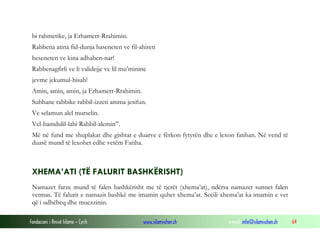 Fondacioni i Rinisë Islame — Cyrih www.islamischen.ch e-mail: info@islamischen.ch 64
bi rahmetike, ja Erhamerr-Rrahimin.
Rabbena atina fid-dunja haseneten ve fil-ahireti
heseneten ve kina adhaben-nar!
Rabbenagfirli ve li validejje ve lil mu’minine
jevme jekumul-hisab!
Amin, amin, amin, ja Erhamerr-Rrahimin.
Subhane rabbike rabbil-izzeti amma jesifun.
Ve selamun alel murselin.
Vel-hamdulil-lahi Rabbil-alemin”.
Më në fund me shuplakat dhe gishtat e duarve e fërkon fytyrën dhe e lexon fatihan. Në vend të
duasë mund të lexohet edhe vetëm Fatiha.
XHEMA’ATI (TË FALURIT BASHKËRISHT)
Namazet farze mund të falen bashkërisht me të tjerët (xhema’at), ndërsa namazet sunnet falen
vetmas. Të falurit e namazit bashkë me imamin quhet xhema’at. Secili xhema’at ka imamin e vet
që i udhëheq dhe muezzinin.
 