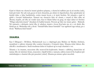 Fondacioni i Rinisë Islame — Cyrih www.islamischen.ch e-mail: info@islamischen.ch 65
Gjatë të falurit me xhema’at imami qëndron përpara, e xhema’ati radhitet pas tij në rreshta (safe),
krah për krah. Në safe nuk guxon të ketë zbrazëtira, po duhet të shpeshtohen. Kur qëndrojmë në
këmbë duke u falur bashkërisht, vetëm imami lexon e të tjerët heshtin. Në rekaatin e parë të
gjithë e lexojnë Subhaneken. Namazi me xhema’at falet në xhami, e mund të falet edhe në
dhomë, kopsht, arë dhe në vendet tjera. Kur të falurit bëhet në grup, në nijjet duhet të shtohet:
“Pëlqej ndaj këtij imami” (iktedejtu bi hadhel-imami). Personi që falet me imam quhet - Muktedi.
Në namazin e akshamit, jacisë dhe të sabahut, imami e lexon Kur’anin me zë, e në drekë dhe
ikindi pa zë. Muktedija nuk e thotë: “Semiall-llahu limen hamideh” kur ngrihemi nga rukuja, po e
thotë: “Rabbena lekel-hamd”.
XHAMIA
Kur I Dërguari i All-llahut, Muhammedi (a.s.) u shpërngul prej Mekkes në Medine (hixhret),
menjëherë e ndërtoi xhaminë dhe vendosi themelet e Ummetit islam. Xhamia është faltore dhe
shkollë e muslimanëve. Secili musliman duhet të kujdeset që ta ruajë xhaminë e vet.
Xhamia e ka imamin, muezzinin dhe mutevel-lin-kujdestarin. Imami e udhëheq xhema’atin në
namaz dhe në mësimet fetare, muezzini e shpall kohën e namazit, ndërsa mutevel-liu kujdeset për
mirëmbajtjen e xhamisë dhe për pasurinë (vakuf). Xhamia pa minare quhet mesxhid.
 