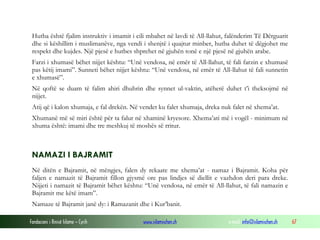 Fondacioni i Rinisë Islame — Cyrih www.islamischen.ch e-mail: info@islamischen.ch 67
Hutba është fjalim instruktiv i imamit i cili mbahet në lavdi të All-llahut, falënderim Të Dërguarit
dhe si këshillim i muslimanëve, nga vendi i shenjtë i quajtur minber, hutba duhet të dëgjohet me
respekt dhe kujdes. Një pjesë e hutbes shprehet në gjuhën tonë e një pjesë në gjuhën arabe.
Farzi i xhumasë bëhet nijjet kështu: “Unë vendosa, në emër të All-llahut, të fali farzin e xhumasë
pas këtij imami”. Sunneti bëhet nijjet kështu: “Unë vendosa, në emër të All-llahut të fali sunnetin
e xhumasë”.
Në qoftë se duam të falim ahiri dhuhrin dhe synnet ul-vaktin, atëherë duhet t’i theksojmë në
nijjet.
Atij që i kalon xhumaja, e fal drekën. Në vendet ku falet xhumaja, dreka nuk falet në xhema’at.
Xhumanë më së miri është për ta falur në xhaminë kryesore. Xhema’ati më i vogël - minimum në
xhuma është: imami dhe tre meshkuj të moshës së rritur.
NAMAZI I BAJRAMIT
Në ditën e Bajramit, në mëngjes, falen dy rekaate me xhema’at - namaz i Bajramit. Koha për
faljen e namazit të Bajramit fillon gjysmë ore pas lindjes së diellit e vazhdon deri para dreke.
Nijjeti i namazit të Bajramit bëhet kështu: “Unë vendosa, në emër të All-llahut, të fali namazin e
Bajramit me këtë imam”.
Namaze të Bajramit janë dy: i Ramazanit dhe i Kur’banit.
 