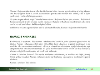 Fondacioni i Rinisë Islame — Cyrih www.islamischen.ch e-mail: info@islamischen.ch 68
Namazi i Bajramit falet sikurse edhe farzi i xhumasë, duke i shtuar nga tri tekbire në të dy rekaatet
dhe duke i ngritur duart te veshët. Në rekaatin e parë tekbiret merren para leximit, e në të dytin
pas leximit. Hutba mbahet pas namazit.
Në qoftë se për ndonjë arsye s’mund të falet namazi i Bajramit ditën e parë, namazi i Bajramit të
Ramazanit mund të falet në ditën e dytë, e namazi i Bajramit të Kurbanit mund të falet edhe në të
tretën, por në kohën kur e ka Bajrami për t’u falur.
Tekbiret në rekaatin e parë merren pasi të lexohet Subhaneke. Namazi i Bajramit është vaxhib.
NAMAZI I XHENAZES
Kufomës së të vdekurit i falet namazi i xhenazes me xhema’at, duke qëndruar gjithë kohës në
këmbë. Namazi i xhenazes është farz i përbashkët (farzi kifaje) për të gjithë muslimanët e atij
vendi ku vdes ose varroset muslimani i vdekur, e në qoftë se atë namaz e kryejnë disa njerëz, nga
obligimi lirohen edhe muslimanët tjerë. Po qe se muslimanit të vdekur askush s’ia falë namazin e
xhenazes, të gjithë muslimanët e atij vendi janë mëkatarë.
Namazi i xhenazes duhet t’i falet secilit musliman e muslimane, të madhit e të voglit, përveç
fëmijë që lind i vdekur. Namazi i xhenazes është një lloj lutjeje e posaçme e muslimanëve për të
vdekurin.
Namazi i xhenazes falet kështu:
 