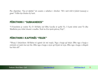 Fondacioni i Rinisë Islame — Cyrih www.islamischen.ch e-mail: info@islamischen.ch 76
Pas shprehjes “Eja në shpëtim” në ezanin e sabahut i shtohet “Më i mirë është të falurit (namazi) se
gjumi”. Edhe kjo thuhet dy herë.
PËRKTHIMI I “SUBHANEKES”
“I Famshëm je vetëm Ti, O All-llahu im! Dhe Lavdia të qoftë Ty. I Lartë është emri Yt dhe
Madhëria jote është shumë e madhe. Nuk ka Zot tjetër përveç Teje”.
PËRKTHIMI I KAPTINËS “FELEK”
“Thuaj: I drejtohem All-llahut të agimit (të më ruajë). Nga e keqja që krijoi. Dhe nga e keqja e
errësirës së natës kur ajo bie. Dhe nga e keqja e atyre që fryjnë në nyja. Dhe nga e keqja e ziliqarit
kur bën zili”.
 