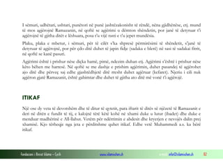 Fondacioni i Rinisë Islame — Cyrih www.islamischen.ch e-mail: info@islamischen.ch 82
I sëmuri, udhëtari, ushtari, punëtori në punë jashtëzakonisht të rëndë, nëna gjidhënëse, etj. mund
të mos agjërojnë Ramazanin, në qoftë se agjërimi u dëmton shëndetin, por janë të detyruar t’i
agjërojnë të gjitha ditët e lëshuara, posa t’u vijë rasti e t’u jepet mundësia.
Plaku, plaka e mbetur, i sëmuri, për të cilët s’ka shpresë përmirësimi të shëndetit, s’janë të
detyruar të agjërojnë, por për çdo ditë duhet të japin fidje (sadaka e blerë) në sasi të sadakai fitrit,
në qoftë se kanë pasuri.
Agjërimi është i prishur nëse diçka hamë, pimë, ndezim duhan etj. Agjërimi s’është i prishur nëse
këto bëhen me harresë. Në qoftë se me dashje e prishim agjërimin, duhet pasandej të agjërohet
ajo ditë dhe përveç saj edhe gjashtëdhjetë ditë rresht duhet agjëruar (kefaret). Njeriu i cili nuk
agjëron gjatë Ramazanit, është gabimtar dhe duhet të gjitha ato ditë më vonë t’i agjërojë.
ITIKAF
Një ose dy veta të devotshëm dhe të ditur të qytetit, para iftarit të ditës së njëzetë të Ramazanit e
deri në ditën e fundit të tij, e kalojnë tërë këtë kohë në xhami duke u lutur (ibadet) dhe duke e
menduar madhërinë e All-llahut. Vetëm për ndërrimin e abdesit dhe kryerjen e nevojës dalin prej
xhamisë. Kjo tërheqje nga jeta e përditshme quhet itikaf. Edhe vetë Muhammedi a.s. ka bërë
itikaf.
 
