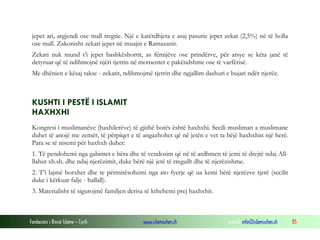 Fondacioni i Rinisë Islame — Cyrih www.islamischen.ch e-mail: info@islamischen.ch 85
jepet ari, argjendi ose mall tregtie. Një e katërdhjeta e asaj pasurie jepet zekat (2,5%) në të holla
ose mall. Zakonisht zekati jepet në muajin e Ramazanit.
Zekati nuk mund t’i jepet bashkëshortit, as fëmijëve ose prindërve, për arsye se këta janë të
detyruar që të ndihmojnë njëri tjetrin në momentet e pakëndshme ose të varfërisë.
Me dhënien e kësaj takse - zekatit, ndihmojmë tjetrin dhe ngjallim dashuri e bujari ndër njerëz.
KUSHTI I PESTË I ISLAMIT
HAXHXHI
Kongresi i muslimanëve (haxhilerëve) të gjithë botës është haxhxhi. Secili musliman a muslimane
duhet të anojë me zemër, të përpiqet e të angazhohet që në jetën e vet ta bëjë haxhxhin një herë.
Para se të nisemi për haxhxh duhet:
1. Të pendohemi nga gabimet e bëra dhe të vendosim që në të ardhmen të jemi të drejtë ndaj All-
llahut xh.sh. dhe ndaj njerëzimit, duke bërë një jetë të rregullt dhe të njerëzishme.
2. T’i lajmë borxhet dhe te përmirësohemi nga ato fyerje që ua kemi bërë njerëzve tjerë (secilit
duke i kërkuar falje - hallall).
3. Materialisht të sigurojmë familjen derisa të kthehemi prej haxhxhit.
 