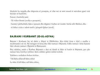 Fondacioni i Rinisë Islame — Cyrih www.islamischen.ch e-mail: info@islamischen.ch 86
Haxhxhi ka rregulla dhe dispozita të posaçme, të cilat më së miri mund të mësohen gjatë vetë
kryerjes së haxhxhit.
Farzat e haxhxhit janë:
- Të vishet ihrami (veshje e posaçme),
- banimi i përbashkët, falja e namazit dhe dëgjimi i hutbes në vendin Arefat afër Mekkes, dhe
- të bëhet vizita e nderit rreth e përqark Qabes (tavaf).
BAJRAMI I KURBANIT (ID-UL-AD’HA)
Bajrami i Kurbanit bie në ditën e dhjetë të Dhilhixhes. Kjo është festa e dytë e madhe e
muslimanëve në vit. Në mëngjes të kësaj dite falet namazi i Bajramit. Edhe namazi i këtij bajrami
falet sikurse namazi i Bajramit të Ramazanit.
Prej sabahut, natën e Kurban Bajramit e deri në ikindi të ditës së katërt të Bajramit, pas çdo
namazi farz, lexohen tekbiret. Këto tekbire quhen tekbiri teshrik.
Tekbiret e teshrikut thuhen kështu:
“All-llahu ekberull-llahu ekber
La ilahe il-lell-llahu vall-llahu ekber,
 