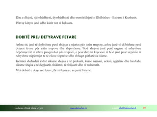 Fondacioni i Rinisë Islame — Cyrih www.islamischen.ch e-mail: info@islamischen.ch 89
Dita e dhjetë, njëmbëdhjetë, dymbëdhjetë dhe trembëdhjetë e Dhilhixhes - Bajrami i Kurbanit.
Përveç këtyre janë edhe katër net të bekuara.
DOBITË PREJ DETYRAVE FETARE
Ashtu siç janë të dobishme pesë shqisat e njeriut për jetën trupore, ashtu janë të dobishme pesë
detyrat fetare për jetën trupore dhe shpirtërore. Pesë shqisat janë pesë organe të ndryshme
nëpërmjet të të cilave pasqyrohet jeta trupore, e pesë detyrat kryesore të fesë janë pesë veprime të
ndryshme nëpërmjet të të cilave shprehet dhe shfaqet përkatësia islame.
Kelimei shehadeti është sikurse shqisa e të prekurit, kurse namazi, zekati, agjërimi dhe haxhxhi,
sikurse shqisa e të dëgjuarit, shikimit, të shijuarit dhe të nuhaturit.
Mbi dobitë e detyrave fetare, flet shkenca e veçantë Islame.
 