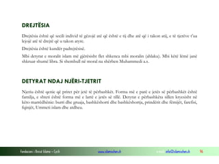 Fondacioni i Rinisë Islame — Cyrih www.islamischen.ch e-mail: info@islamischen.ch 96
DREJTËSIA
Drejtësia është që secili individ të gëzojë atë që është e tij dhe atë që i takon atij, e të tjerëve t’ua
lejojë atë të drejtë që u takon atyre.
Drejtësia është kundër padrejtësisë.
Mbi detyrat e moralit islam më gjërësisht flet shkenca mbi moralin (ahlaku). Mbi këtë lëmë janë
shkruar shumë libra. Si shembull në moral na shërben Muhammedi a.s.
DETYRAT NDAJ NJËRI-TJETRIT
Njeriu është qenie që priret për jetë të përbashkët. Forma më e parë e jetës së përbashkët është
familja, e shteti është forma më e lartë e jetës së tillë. Detyrat e përbashkëta sillen kryesisht në
këto marrëdhënie: burri dhe gruaja, bashkëshorti dhe bashkëshortja, prindërit dhe fëmijët, farefisi,
fqinjët, Ummeti islam dhe atdheu.
 