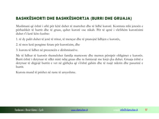 Fondacioni i Rinisë Islame — Cyrih www.islamischen.ch e-mail: info@islamischen.ch 97
BASHKËSHORTI DHE BASHKËSHORTJA (BURRI DHE GRUAJA)
Muslimani që është i aftë për këtë duhet të martohet dhe të lidhë kurorë. Kontrata mbi jetesën e
përbashkët të burrit dhe të gruas, quhet kurorë ose nikah. Për të qenë i vlefshëm kurorëzimi
duhet t’i ketë këto kushte:
1. të dy palët duhet të jenë të rritur, të mençur dhe të pranojnë lidhjen e kurorës,
2. të mos ketë pengime fetare për kurorëzim, dhe
3. kurora të lidhet në prezencën e dëshmitarëve.
Me të lidhur të kurorës themelohet familja martesore dhe merren përsipër obligimet e kurorës.
Burri është i detyruar të sillet mirë ndaj gruas dhe ta furnizojë me krejt çka duhet. Gruaja është e
detyruar të dëgjojë burrin e vet në gjithçka që s’është gabim dhe të ruajë nderin dhe pasurinë e
burrit.
Kurora mund të prishet në raste të arsyeshme.
 