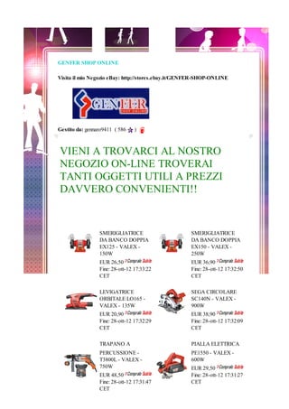 GENFER SHOP ONLINE

Visita il mio Negozio eBay: http://stores.ebay.it/GENFER-SHOP-ONLINE




Gestito da: gennaro9411 ( 586    )



VIENI A TROVARCI AL NOSTRO
NEGOZIO ON-LINE TROVERAI
TANTI OGGETTI UTILI A PREZZI
DAVVERO CONVENIENTI!!


                 SMERIGLIATRICE                      SMERIGLIATRICE
                 DA BANCO DOPPIA                     DA BANCO DOPPIA
                 EX125 - VALEX -                     EX150 - VALEX -
                 150W                                250W
                 EUR 26,50                           EUR 36,90
                 Fine: 28-ott-12 17:33:22            Fine: 28-ott-12 17:32:50
                 CET                                 CET

                 LEVIGATRICE                         SEGA CIRCOLARE
                 ORBITALE LO165 -                    SC140N - VALEX -
                 VALEX - 135W                        900W
                 EUR 20,90                           EUR 38,90
                 Fine: 28-ott-12 17:32:29            Fine: 28-ott-12 17:32:09
                 CET                                 CET

                 TRAPANO A                           PIALLA ELETTRICA
                 PERCUSSIONE -                       PE1550 - VALEX -
                 T3800L - VALEX -                    600W
                 750W                                EUR 29,50
                 EUR 48,50                           Fine: 28-ott-12 17:31:27
                 Fine: 28-ott-12 17:31:47            CET
                 CET
 