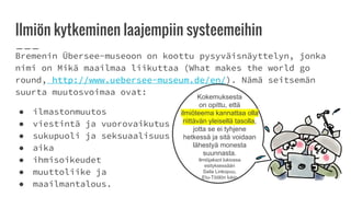 Ilmiön kytkeminen laajempiin systeemeihin
Bremenin Übersee-museoon on koottu pysyväisnäyttelyn, jonka
nimi on Mikä maailmaa liikuttaa (What makes the world go
round, http://www.uebersee-museum.de/en/). Nämä seitsemän
suurta muutosvoimaa ovat:
● ilmastonmuutos
● viestintä ja vuorovaikutus
● sukupuoli ja seksuaalisuus
● aika
● ihmisoikeudet
● muuttoliike ja
● maailmantalous.
Kokemuksesta
on opittu, että
ilmiöteema kannattaa olla
riittävän yleisellä tasolla,
jotta se ei tyhjene
hetkessä ja sitä voidaan
lähestyä monesta
suunnasta.
Ilmiöjaksot lukiossa
esityksessään
Saila Linkopuu,
Etu-Töölön lukio
 