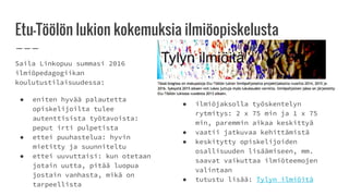 Etu-Töölön lukion kokemuksia ilmiöopiskelusta
Saila Linkopuu summasi 2016
ilmiöpedagogiikan
koulutustilaisuudessa:
● eniten hyvää palautetta
opiskelijoilta tulee
autenttisista työtavoista:
peput irti pulpetista
● ettei puuhastelua: hyvin
mietitty ja suunniteltu
● ettei uuvuttaisi: kun otetaan
jotain uutta, pitää luopua
jostain vanhasta, mikä on
tarpeellista
● ilmiöjaksolla työskentelyn
rytmitys: 2 x 75 min ja 1 x 75
min, paremmin aikaa keskittyä
● vaatii jatkuvaa kehittämistä
● keskitytty opiskelijoiden
osallisuuden lisäämiseen, mm.
saavat vaikuttaa ilmiöteemojen
valintaan
● tutustu lisää: Tylyn ilmiöitä
 