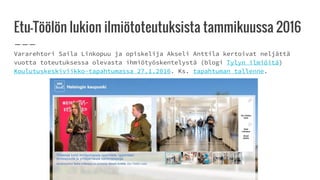 Etu-Töölön lukion ilmiötoteutuksista tammikuussa 2016
Vararehtori Saila Linkopuu ja opiskelija Akseli Anttila kertoivat neljättä
vuotta toteutuksessa olevasta ihmiötyöskentelystä (blogi Tylyn ilmiöitä)
Koulutuskeskiviikko-tapahtumassa 27.1.2016. Ks. tapahtuman tallenne.
 