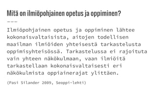 Mitä on ilmiöpohjainen opetus ja oppiminen?
Ilmiöpohjainen opetus ja oppiminen lähtee
kokonaisvaltaisista, aitojen todellisen
maailman ilmiöiden yhteisestä tarkastelusta
oppimisyhteisössä. Tarkastelussa ei rajoituta
vain yhteen näkökulmaan, vaan ilmiöitä
tarkastellaan kokonaisvaltaisesti eri
näkökulmista oppiainerajat ylittäen.
(Pasi Silander 2009, Seoppi-lehti)
 
