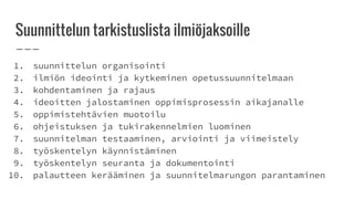 Suunnitteluntarkistuslista ilmiöjaksoille
1. suunnittelun organisointi
2. ilmiön ideointi ja kytkeminen opetussuunnitelmaan
3. kohdentaminen ja rajaus
4. ideoitten jalostaminen oppimisprosessin aikajanalle
5. oppimistehtävien muotoilu
6. ohjeistuksen ja tukirakennelmien luominen
7. suunnitelman testaaminen, arviointi ja viimeistely
8. työskentelyn käynnistäminen
9. työskentelyn seuranta ja dokumentointi
10. palautteen kerääminen ja suunnitelmarungon parantaminen
 