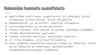 Kokeneiden huomioita suunnittelusta
● oppilaiden osallisuus: organisointi ja aikajana, missä
vaiheessa, kuinka paljon, millä volyymillä
● dokumentointi ja arviointi: yhteisiä linjauksia
● vertaisoppiminen ja vertaisarviointi
● aiheen valinta: että jaksaa ja pystyy tutkimaan pidempää
● ilmiön abstraktiotaso sopivaksi
● ilmiön valinnan merkitys: tavoitteet mietitty
● ei liian helppoa, oivallustilaisuuksia
● onko aiheesta saatavilla sopivaa tietoa ja lähteitä, mistä
hyviä lähteitä ja aineistoa, opiskelijoiden
teidonhankintataitojen lisääminen
 