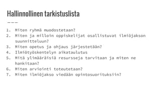 Hallinnollinen tarkistuslista
1. Miten ryhmä muodostetaan?
2. Miten ja milloin oppiskelijat osallistuvat ilmiöjakson
suunnitteluun?
3. Miten opetus ja ohjaus järjestetään?
4. Ilmiötyöskentelyn aikataulutus
5. Mitä ylimääräisiä resursseja tarvitaan ja miten ne
hankitaan?
6. Miten arviointi toteutetaan?
7. Miten ilmiöjakso viedään opintosuorituksiin?
 