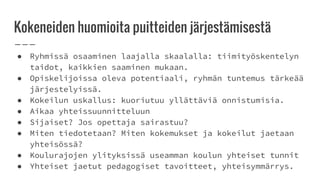 Kokeneiden huomioita puitteiden järjestämisestä
● Ryhmissä osaaminen laajalla skaalalla: tiimityöskentelyn
taidot, kaikkien saaminen mukaan.
● Opiskelijoissa oleva potentiaali, ryhmän tuntemus tärkeää
järjestelyissä.
● Kokeilun uskallus: kuoriutuu yllättäviä onnistumisia.
● Aikaa yhteissuunnitteluun
● Sijaiset? Jos opettaja sairastuu?
● Miten tiedotetaan? Miten kokemukset ja kokeilut jaetaan
yhteisössä?
● Koulurajojen ylityksissä useamman koulun yhteiset tunnit
● Yhteiset jaetut pedagogiset tavoitteet, yhteisymmärrys.
 