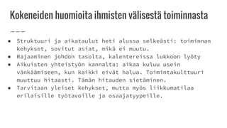 Kokeneiden huomioita ihmisten välisestä toiminnasta
● Struktuuri ja aikataulut heti alussa selkeästi: toiminnan
kehykset, sovitut asiat, mikä ei muutu.
● Rajaaminen johdon tasolta, kalentereissa lukkoon lyöty
● Aikuisten yhteistyön kannalta: aikaa kuluu usein
vänkäämiseen, kun kaikki eivät halua. Toimintakulttuuri
muuttuu hitaasti. Tämän hitauden sietäminen.
● Tarvitaan yleiset kehykset, mutta myös liikkumatilaa
erilaisille työtavoille ja osaajatyypeille.
 