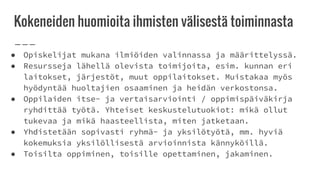 Kokeneiden huomioita ihmisten välisestä toiminnasta
● Opiskelijat mukana ilmiöiden valinnassa ja määrittelyssä.
● Resursseja lähellä olevista toimijoita, esim. kunnan eri
laitokset, järjestöt, muut oppilaitokset. Muistakaa myös
hyödyntää huoltajien osaaminen ja heidän verkostonsa.
● Oppilaiden itse- ja vertaisarviointi / oppimispäiväkirja
ryhdittää työtä. Yhteiset keskustelutuokiot: mikä ollut
tukevaa ja mikä haasteellista, miten jatketaan.
● Yhdistetään sopivasti ryhmä- ja yksilötyötä, mm. hyviä
kokemuksia yksilöllisestä arvioinnista kännyköillä.
● Toisilta oppiminen, toisille opettaminen, jakaminen.
 