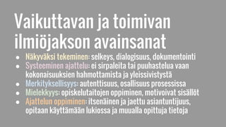 Vaikuttavan ja toimivan
ilmiöjakson avainsanat
● Näkyväksi tekeminen: selkeys, dialogisuus, dokumentointi
● Systeeminen ajattelu: ei sirpaleita tai puuhastelua vaan
kokonaisuuksien hahmottamista ja yleissivistystä
● Merkityksellisyys: autenttisuus, osallisuus prosessissa
● Mielekkyys: opiskelutaitojen oppiminen, motivoivat sisällöt
● Ajattelun oppiminen: itsenäinen ja jaettu asiantuntijuus,
opitaan käyttämään lukiossa ja muualla opittuja tietoja
 
