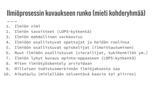 Ilmiöprosessin kuvaukseen runko (mieti kohderyhmää)
1. Ilmiön nimi
2. Ilmiön tavoitteet (LOPS-kytkentä)
3. Ilmiön mahdollinen verkkosivu
4. Ilmiöön osallistuvat opettajat ja heidän roolinsa
5. Ilmiöön osallistuvat opiskelijat (ilmoittautuminen)
6. Muut ilmiöön osallistuvat (vierailijat, tukihenkilöt ym.)
7. Ilmiön lyhyt kuvaus opinto-oppaaseen (LOPS-kytkentä)
8. Miten ilmiötyöskentely arvioidaan
9. Millaisen todistusmerkinnän ilmiöjaksosta saa
10. Aikataulu (mielellään selventävä kaavio tai piirros)
 