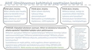 AIHE (ilmiöteeman kehittelyä opettajien kesken)
Pohdi yksin, kirjoita.
Miten aihetta voisi havaita,
tutkia tai käsitellä minun
oppiaineeni kautta?
Miksi aihetta ei voi käsitellä
oppiaineeni kautta?
Pohdi yksin, kirjoita.
Miten aiheen käsittely
lukiossa liittyy
yleissivistykseen?
Motivaation ja mielekkyyden
löytäminen, LOPS-kytkentä.
Pohdi yksin, kirjoita.
Millaisia tietoja, taitoja tai
osaamista aiheen käsittely
lukiossa voisi kasvattaa?
Kiinnostuksen herättäminen,
mielekkyys, merkityksellisyys.
YHDESSÄ: Eläytykää lukiolaisen asemaan. Miten te lukiolaisina haluaisitte
aihetta opiskella? Käyttäkää hyödyksi yksin pohtimaanne.
Millainen ajanjakso? Millainen työskentelytapa? Millainen kiinnitys lukion
opetussuunnitelmaan? Millaisia työskentelymuotoja? Millaista aiheen
oppimisen näyttöä? Millaista ohjausta, palautetta ja arviointia? Millainen
kurssisuoritus?
Suositeltavaa on myös pohtia, mitä ongelmia aiheen opiskeluun ja
oppiainerajoja ylittävään opintokokonaisuuteen liittyy OPISKELIJAN
NÄKÖKULMASTA. Näitä asioita voi myös työstää opiskelijoiden kanssa.
OHJE
1. Pohtikaa jokainen omien
oppiaineidenne kautta
ylärivin kysymyksiä.
Muistiinpanot. Käyttäkää
10-15 min.
2. Vaihtakaa näkökulma
eläytyen lukiolaisiksi.
Ideoikaa aiheen opiskelu
lukiossa yhdistäen
opettamianne aineita ja
hyödyntäen yksin
pohtimaanne. Olkaa myös
kriittisiä. Käyttäkää 30 –
25 min. Muistiinpanot.
3. Yhteenveto, sivualisointi,
palautetta muilta.
 