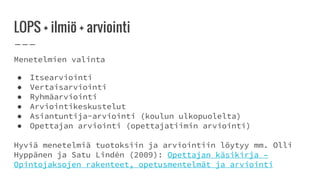 LOPS + ilmiö + arviointi
Menetelmien valinta
● Itsearviointi
● Vertaisarviointi
● Ryhmäarviointi
● Arviointikeskustelut
● Asiantuntija-arviointi (koulun ulkopuolelta)
● Opettajan arviointi (opettajatiimin arviointi)
Hyviä menetelmiä tuotoksiin ja arviointiin löytyy mm. Olli
Hyppänen ja Satu Lindén (2009): Opettajan käsikirja –
Opintojaksojen rakenteet, opetusmentelmät ja arviointi
 