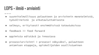 LOPS + ilmiö + arviointi
● suunnitelmallisuus palautteen ja arvioinnin menetelmistä,
työvälineistä ja aikatauluttamisesta
● selkeys, erityisesti ensimmäisissä toteutuksissa
● feedback >> feed forward
● oppimista edistävä ja innostava
● prosessiarviointi > prosessi näkyväksi, palautteen
antamisen etappeja, opiskelijoiden osallistuminen
 